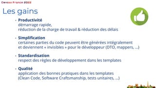 Les gains
• Productivité
démarrage rapide,
réduction de la charge de travail & réduction des délais
• Simplification
certaines parties du code peuvent être générées intégralement
et deviennent « invisibles » pour le développeur (DTO, mappers, …)
• Standardisation
respect des règles de développement dans les templates
• Qualité
application des bonnes pratiques dans les templates
(Clean Code, Software Craftsmanship, tests unitaires, …)
 
