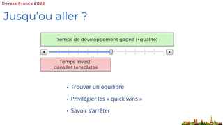 Jusqu’ou aller ?
• Trouver un équilibre
• Privilégier les « quick wins »
• Savoir s’arrêter
Temps investi
dans les templates
Temps de développement gagné (+qualité)
 