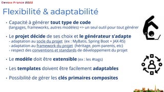 Flexibilité & adaptabilité
• Capacité à générer tout type de code
(langages, frameworks, autres modèles) => un seul outil pour tout générer
• Le projet décide de ses choix et le générateur s’adapte
- adaptation au socle du projet (ex : MyBatis, Spring Boot + JAX-RS)
- adaptation au framework du projet (héritage, pom parents, etc)
- respect des conventions et standards de développement du projet
• Le modèle doit être extensible (ex : les #tags)
• Les templates doivent être facilement adaptables
• Possibilité de gérer les clés primaires composites
 