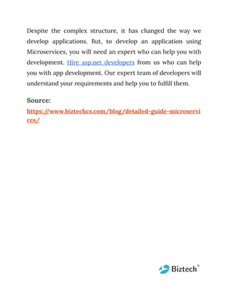 Despite the complex structure, it has changed the way we
develop applications. But, to develop an application using
Microservices, you will need an expert who can help you with
development. Hire asp.net developers from us who can help
you with app development. Our expert team of developers will
understand your requirements and help you to fulfill them.
Source:
https:/
/www.biztechcs.com/blog/detailed-guide-microservi
ces/
 