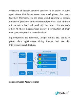 collection of loosely coupled services. It is easier to build
applications that break down into small pieces that work
together. Microservices are more about applying a certain
number of principles and architectural patterns. Each of these
microservices lives independently but also relies on each
other. All these microservices deploy in production at their
own pace, on-premise, or on the cloud.
Big companies like Facebook, Google, Netflix, etc., use it to
power their applications. Going further, let’s see the
Microservices architecture.
Microservices Architecture:
 