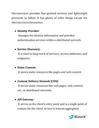 Microservices provides fine-grained services and lightweight
protocols to follow. It has plenty of other things except the
Microservices themselves.
● Identity Provider:
Manages the identity information and provides
authentication services within a distributed network.
● Service Discovery:
It is used to keep track of services, service addresses, and
endpoints.
● Static Content:
It stores static resources like pages and web content.
● Content Delivery Network (CDN):
It serves static resources like web pages, web content,
etc., in distributed networks.
● API Gateway:
It serves as the client’s entry point and is a single point of
contact for the client. In turn it returns aggregated
 