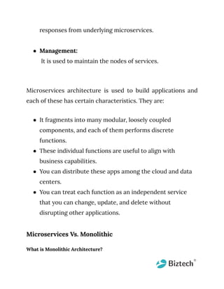 responses from underlying microservices.
● Management:
It is used to maintain the nodes of services.
Microservices architecture is used to build applications and
each of these has certain characteristics. They are:
● It fragments into many modular, loosely coupled
components, and each of them performs discrete
functions.
● These individual functions are useful to align with
business capabilities.
● You can distribute these apps among the cloud and data
centers.
● You can treat each function as an independent service
that you can change, update, and delete without
disrupting other applications.
Microservices Vs. Monolithic
What is Monolithic Architecture?
 