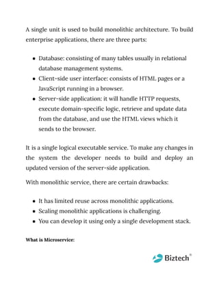 A single unit is used to build monolithic architecture. To build
enterprise applications, there are three parts:
● Database: consisting of many tables usually in relational
database management systems.
● Client-side user interface: consists of HTML pages or a
JavaScript running in a browser.
● Server-side application: it will handle HTTP requests,
execute domain-specific logic, retrieve and update data
from the database, and use the HTML views which it
sends to the browser.
It is a single logical executable service. To make any changes in
the system the developer needs to build and deploy an
updated version of the server-side application.
With monolithic service, there are certain drawbacks:
● It has limited reuse across monolithic applications.
● Scaling monolithic applications is challenging.
● You can develop it using only a single development stack.
What is Microservice:
 