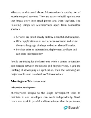 Whereas, as discussed above, Microservices is a collection of
loosely coupled services. They are easier to build applications
that break down into small pieces and work together. The
following things set Microservices apart from Monolithic
services:
● Services are small, ideally built by a handful of developers.
● Other applications and services can consume and reuse
them via language bindings and other shared libraries.
● Services exist as independent deployment artifacts and
can scale independently.
People are opting for the latter one when it comes to constant
comparison between monolithic and microservices. If you are
thinking of developing an application, then the following are
major benefits and drawbacks of Microservices:
Advantages of Microservices:
Independent Development:
Microservices assigns to the single development team to
maintain it and developer can work independently. Small
teams can work in parallel and iterate faster than larger teams.
 