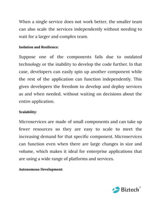 When a single service does not work better, the smaller team
can also scale the services independently without needing to
wait for a larger and complex team.
Isolation and Resilience:
Suppose one of the components fails due to outdated
technology or the inability to develop the code further. In that
case, developers can easily spin up another component while
the rest of the application can function independently. This
gives developers the freedom to develop and deploy services
as and when needed, without waiting on decisions about the
entire application.
Scalability:
Microservices are made of small components and can take up
fewer resources so they are easy to scale to meet the
increasing demand for that specific component. Microservices
can function even when there are large changes in size and
volume, which makes it ideal for enterprise applications that
are using a wide range of platforms and services.
Autonomous Development:
 