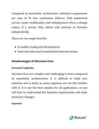 Compared to monolithic architecture, individual components
are easy to fit into continuous delivery. Only pinpointed
service needs modification and redeployment when a change
comes. If a service fails, others will continue to function
independently.
There are two major benefits:
● It enables scaling and development.
● Does not need much coordination between teams.
Disadvantages of Microservices:
Increased Complexity:
Microservices are complex and challenging to learn compared
to monolithic architectures. It is difficult to build new
solutions and is faulty as many engineers are not that familiar
with it. It is not the best solution for all applications, so you
will have to understand the business requirements and make
necessary changes.
Expensive:
 