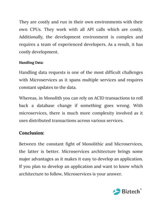 They are costly and run in their own environments with their
own CPUs. They work with all API calls which are costly.
Additionally, the development environment is complex and
requires a team of experienced developers. As a result, it has
costly development.
Handling Data:
Handling data requests is one of the most difficult challenges
with Microservices as it spans multiple services and requires
constant updates to the data.
Whereas, in Monolith you can rely on ACID transactions to roll
back a database change if something goes wrong. With
microservices, there is much more complexity involved as it
uses distributed transactions across various services.
Conclusion:
Between the constant fight of Monolithic and Microservices,
the latter is better. Microservices architecture brings some
major advantages as it makes it easy to develop an application.
If you plan to develop an application and want to know which
architecture to follow, Microservices is your answer.
 