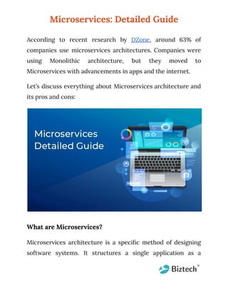 Microservices: Detailed Guide
According to recent research by DZone, around 63% of
companies use microservices architectures. Companies were
using Monolithic architecture, but they moved to
Microservices with advancements in apps and the internet.
Let’s discuss everything about Microservices architecture and
its pros and cons:
What are Microservices?
Microservices architecture is a specific method of designing
software systems. It structures a single application as a
 