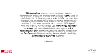 – Wikipedia
“Microservices are a more concrete and modern
interpretation of service-oriented architectures (SOA) used to
build distributed software systems. Like in SOA, services in a
microservice architecture are processes that communicate
with each other over the network in order to fulﬁll a goal.
Also, like in SOA, these services use technology agnostic
protocols. Microservices architectural style is a ﬁrst
realisation of SOA that has happened after the introduction
of DevOps and this is becoming the standard for building
continuously deployed systems.”
 