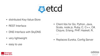 • distributed Key-Value-Store
• REST Interface
• DNS Interface with SkyDNS
• very lightweight
• easy to use
• Client libs for Go, Python, Java,
Scala, node.js, Ruby, C, C++, C#,
Clojure, Erlang, PHP, Haskell, R,
…
• Replaces Eureka, Conﬁg Server
 