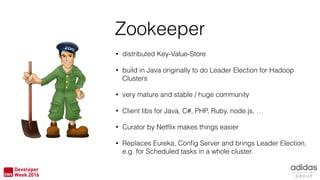 • distributed Key-Value-Store
• build in Java originally to do Leader Election for Hadoop
Clusters
• very mature and stable / huge community
• Client libs for Java, C#, PHP, Ruby, node.js, …
• Curator by Netﬂix makes things easier
• Replaces Eureka, Conﬁg Server and brings Leader Election,
e.g. for Scheduled tasks in a whole cluster.
Zookeeper
 