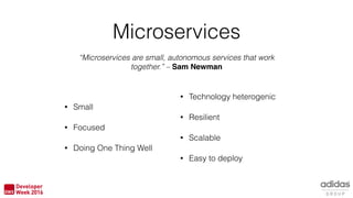 Microservices
• Small
• Focused
• Doing One Thing Well
“Microservices are small, autonomous services that work
together.” – Sam Newman
• Technology heterogenic
• Resilient
• Scalable
• Easy to deploy
 