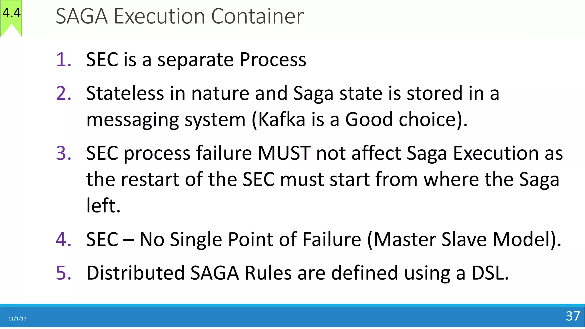 SAGA	Execution	Container
11/1/17 37
1. SEC	is	a	separate	Process
2. Stateless	in	nature	and	Saga	state	is	stored	in	a	
messaging	system	(Kafka	is	a	Good	choice).
3. SEC	process	failure	MUST	not	affect	Saga	Execution	as	
the	restart	of	the	SEC	must	start	from	where	the	Saga	
left.
4. SEC	– No	Single	Point	of	Failure	(Master	Slave	Model).	
5. Distributed	SAGA	Rules	are	defined	using	a	DSL.
4.4
 