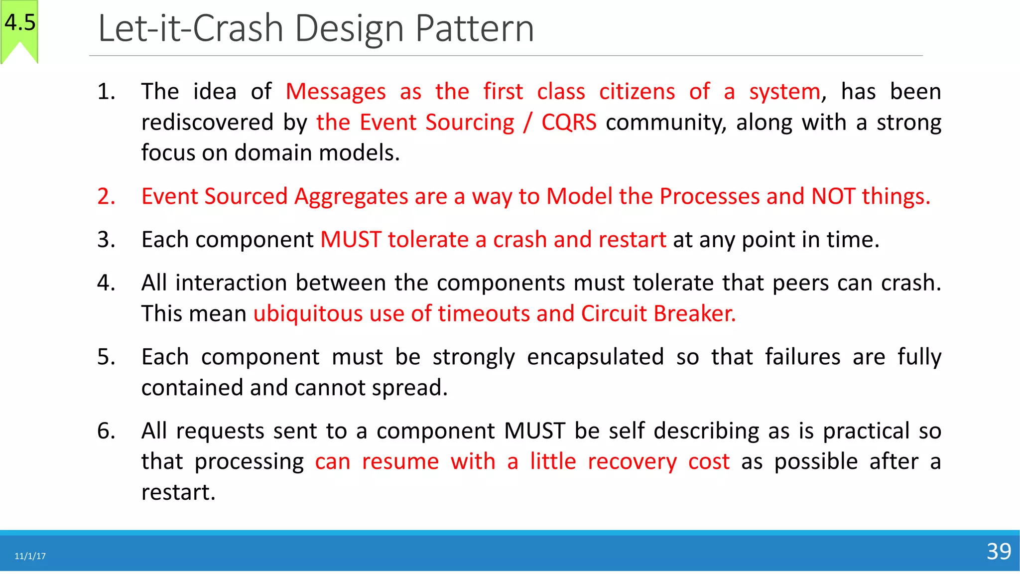 Let-it-Crash	Design	Pattern
11/1/17 39
1. The idea of Messages as the first class citizens of a system, has been
rediscovered by the Event Sourcing / CQRS community, along with a strong
focus on domain models.
2. Event Sourced Aggregates are a way to Model the Processes and NOT things.
3. Each component MUST tolerate a crash and restart at any point in time.
4. All interaction between the components must tolerate that peers can crash.
This mean ubiquitous use of timeouts and Circuit Breaker.
5. Each component must be strongly encapsulated so that failures are fully
contained and cannot spread.
6. All requests sent to a component MUST be self describing as is practical so
that processing can resume with a little recovery cost as possible after a
restart.
4.5
 