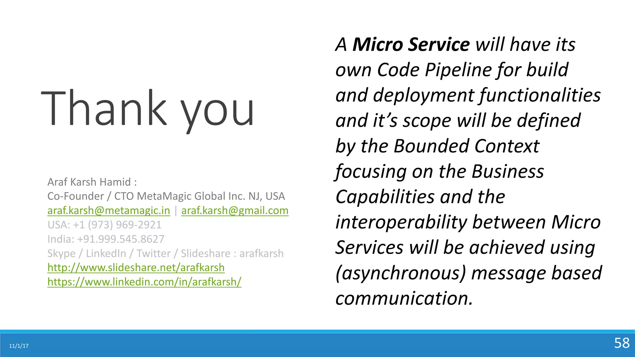 11/1/17 58
Thank	you
Araf	Karsh	Hamid	:	
Co-Founder	/	CTO	MetaMagic	Global	Inc.	NJ,	USA
araf.karsh@metamagic.in |	araf.karsh@gmail.com
USA:	+1	(973)	969-2921
India:	+91.999.545.8627
Skype	/	LinkedIn	/	Twitter	/	Slideshare	:	arafkarsh
http://www.slideshare.net/arafkarsh
https://www.linkedin.com/in/arafkarsh/
A	Micro	Service	will	have	its	
own	Code	Pipeline	for	build	
and	deployment	functionalities	
and	it’s	scope	will	be	defined	
by	the	Bounded	Context	
focusing	on	the	Business	
Capabilities	and	the	
interoperability	between	Micro	
Services	will	be	achieved	using	
(asynchronous)	message	based	
communication.	
 