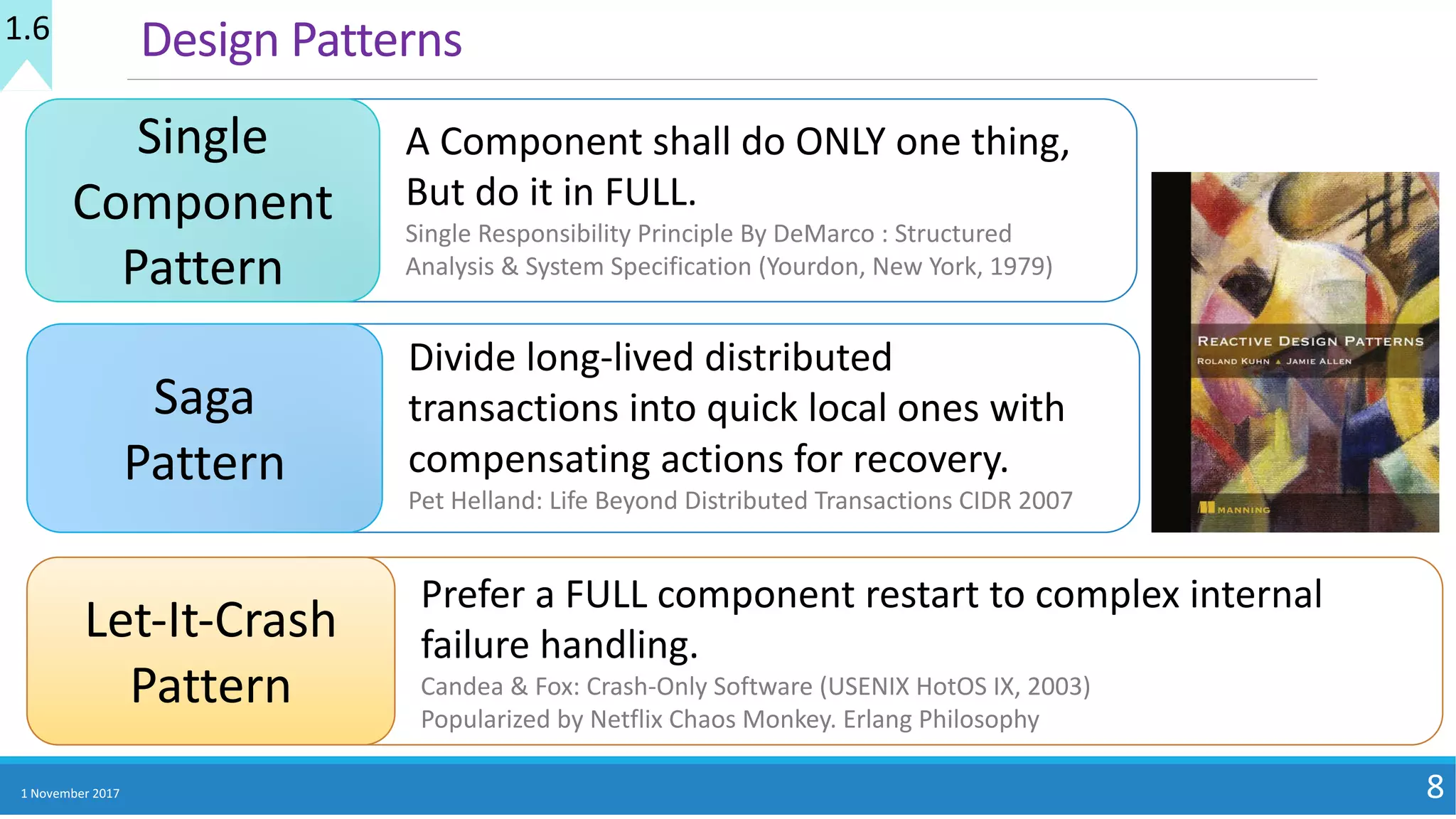 1	November	2017 8
Design	Patterns
Single	
Component	
Pattern
A	Component	shall	do	ONLY	one	thing,	
But	do	it	in	FULL.
Single	Responsibility	Principle	By	DeMarco	:	Structured	
Analysis	&	System	Specification	(Yourdon,	New	York,	1979)
Let-It-Crash	
Pattern
Prefer	a	FULL	component	restart	to	complex	internal	
failure	handling.
Candea	&	Fox:	Crash-Only	Software	(USENIX	HotOS	IX,	2003)
Popularized	by	Netflix	Chaos	Monkey.	Erlang	Philosophy
Saga	
Pattern
Divide	long-lived	distributed	
transactions	into	quick	local	ones	with	
compensating	actions	for	recovery.
Pet	Helland:	Life	Beyond	Distributed	Transactions	CIDR	2007
1.6
 