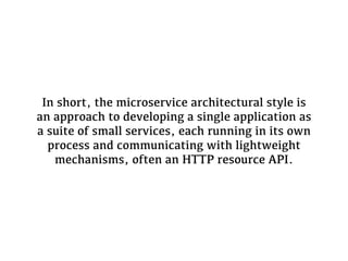 In short, the microservice architectural style is
an approach to developing a single application as
a suite of small services, each running in its own
process and communicating with lightweight
mechanisms, often an HTTP resource API.
 
