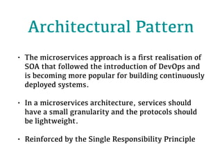 Architectural Pattern
• The microservices approach is a ﬁrst realisation of
SOA that followed the introduction of DevOps and
is becoming more popular for building continuously
deployed systems.
• In a microservices architecture, services should
have a small granularity and the protocols should
be lightweight.
• Reinforced by the Single Responsibility Principle
 
