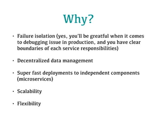 Why?
• Failure isolation (yes, you’ll be greatful when it comes
to debugging issue in production, and you have clear
boundaries of each service responsibilities)
• Decentralized data management
• Super fast deployments to independent components
(microservices)
• Scalability
• Flexibility
 