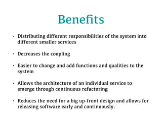 Beneﬁts
• Distributing different responsibilities of the system into
different smaller services
• Decreases the coupling
• Easier to change and add functions and qualities to the
system
• Allows the architecture of an individual service to
emerge through continuous refactoring
• Reduces the need for a big up-front design and allows for
releasing software early and continuously.
 