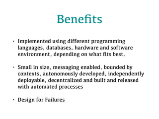 Beneﬁts
• Implemented using different programming
languages, databases, hardware and software
environment, depending on what ﬁts best.
• Small in size, messaging enabled, bounded by
contexts, autonomously developed, independently
deployable, decentralized and built and released
with automated processes
• Design for Failures
 
