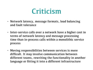 Criticism
• Network latency, message formats, load balancing
and fault tolerance
• Inter-service calls over a network have a higher cost in
terms of network latency and message processing
time than in-process calls within a monolithic service
process
• Moving responsibilities between services is more
difﬁcult. It may involve communication between
different teams, rewriting the functionality in another
language or ﬁtting it into a different infrastructure
 