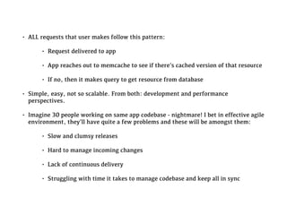 • ALL requests that user makes follow this pattern:
• Request delivered to app
• App reaches out to memcache to see if there’s cached version of that resource
• If no, then it makes query to get resource from database
• Simple, easy, not so scalable. From both: development and performance
perspectives.
• Imagine 30 people working on same app codebase - nightmare! I bet in effective agile
environment, they’ll have quite a few problems and these will be amongst them:
• Slow and clumsy releases
• Hard to manage incoming changes
• Lack of continuous delivery
• Struggling with time it takes to manage codebase and keep all in sync
 