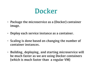 Docker
• Package the microservice as a (Docker) container
image.
• Deploy each service instance as a container.
• Scaling is done based on changing the number of
container instances.
• Building, deploying, and starting microservice will
be much faster as we are using Docker containers
(which is much faster than a regular VM)
 