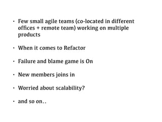 • Few small agile teams (co-located in different
ofﬁces + remote team) working on multiple
products
• When it comes to Refactor
• Failure and blame game is On
• New members joins in
• Worried about scalability?
• and so on..
 