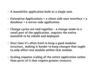 • A monolithic application built as a single unit.
• Enterprise Applications = a client-side user interface + a
database + a server-side application.
• Change cycles are tied together - a change made to a
small part of the application, requires the entire
monolith to be rebuilt and deployed.
• Over time it's often hard to keep a good modular
structure, making it harder to keep changes that ought
to only affect one module within that module.
• Scaling requires scaling of the entire application rather
than parts of it that require greater resource.
 