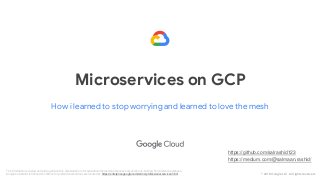 © 2018 Google LLC. All rights reserved.
How i learned to stop worrying and learned to love the mesh
Microservices on GCP
The information, scoping, and pricing data in this presentation is for evaluation/discussion purposes only and is non-binding. For reference purposes,
Google's standard terms and conditions for professional services are located at: https://enterprise.google.com/terms/professional-services.html.
https://github.com/salrashid123
https://medium.com/@salmaan.rashid/
 