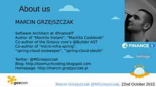 Marcin Grzejszczak @MGrzejszczak, 22nd October 2015
MARCIN GRZEJSZCZAK
Software Architect at 4financeIT
Author of "Mockito Instant", "Mockito Cookbook"
Co-author of the Groovy core’s @Builder AST
Co-author of "micro-infra-spring",
“spring-cloud-zookeeper”, “spring-cloud-sleuth”
Twitter: @MGrzejszczak
Blog: http://toomuchcoding.blogspot.com
Homepage: http://marcin.grzejszczak.pl
About us
 