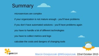 Marcin Grzejszczak @MGrzejszczak, 22nd October 2015
Summary
microservices are complex
if your organization is not mature enough - you’ll have problems
if you don’t have automated solutions - you’ll have problems again
you have to handle a lot of different technologies
you have to collect metrics and logs
calculate the costs and dangers of changing tools
 