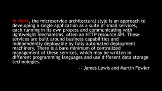 In short, the microservice architectural style is an approach to
developing a single application as a suite of small services,
each running in its own process and communicating with
lightweight mechanisms, often an HTTP resource API. These
services are built around business capabilities and
independently deployable by fully automated deployment
machinery. There is a bare minimum of centralized
management of these services, which may be written in
different programming languages and use different data storage
technologies.
-- James Lewis and Martin Fowler
 
