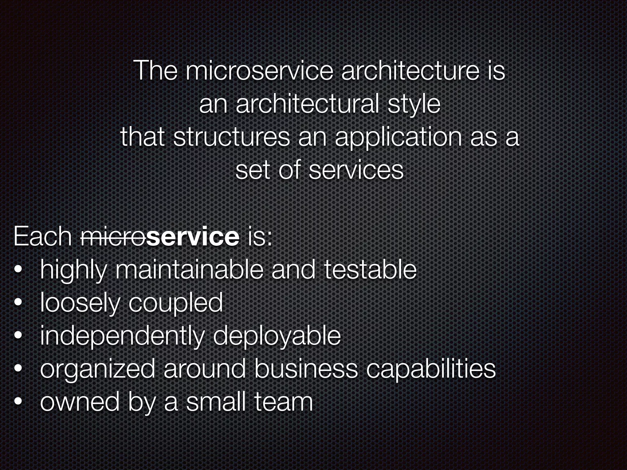The microservice architecture is
an architectural style
that structures an application as a
set of services
Each microservice is:
• highly maintainable and testable
• loosely coupled
• independently deployable
• organized around business capabilities
• owned by a small team
 