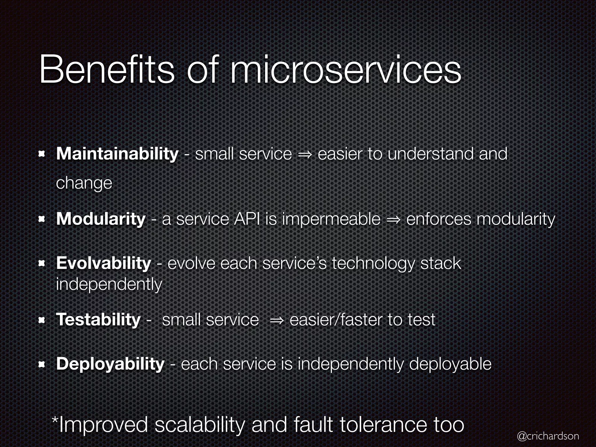 @crichardson
Beneﬁts of microservices
Maintainability - small service easier to understand and
change
Modularity - a service API is impermeable enforces modularity
Evolvability - evolve each service’s technology stack
independently
Testability - small service easier/faster to test
Deployability - each service is independently deployable
*Improved scalability and fault tolerance too
 