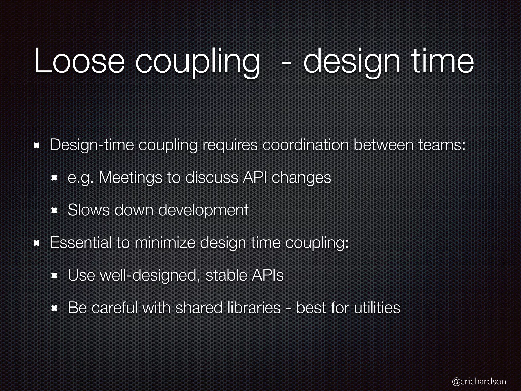 @crichardson
Loose coupling - design time
Design-time coupling requires coordination between teams:
e.g. Meetings to discuss API changes
Slows down development
Essential to minimize design time coupling:
Use well-designed, stable APIs
Be careful with shared libraries - best for utilities
 
