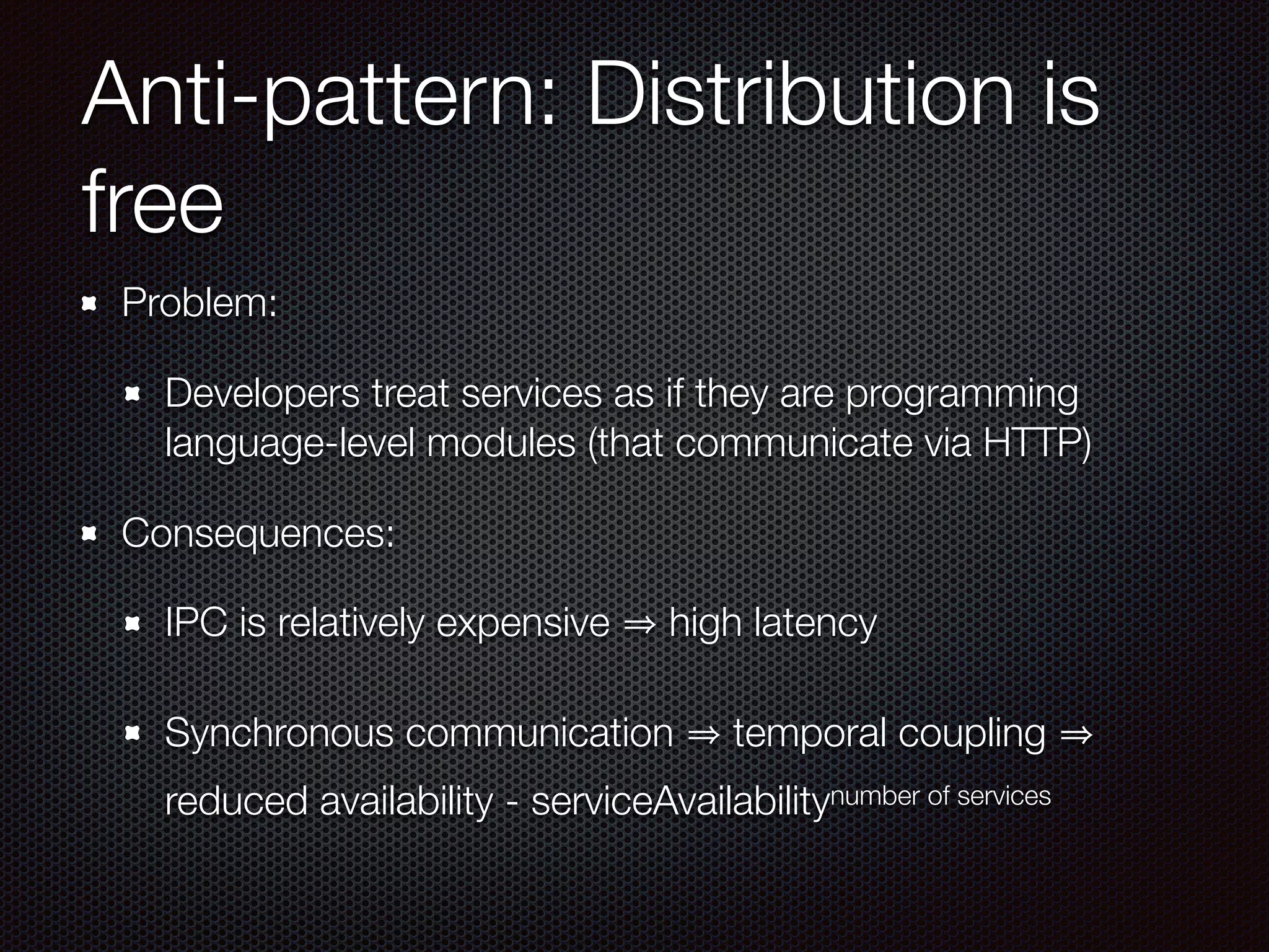 Problem:
Developers treat services as if they are programming
language-level modules (that communicate via HTTP)
Consequences:
IPC is relatively expensive high latency
Synchronous communication temporal coupling
reduced availability - serviceAvailabilitynumber of services
Anti-pattern: Distribution is
free
 