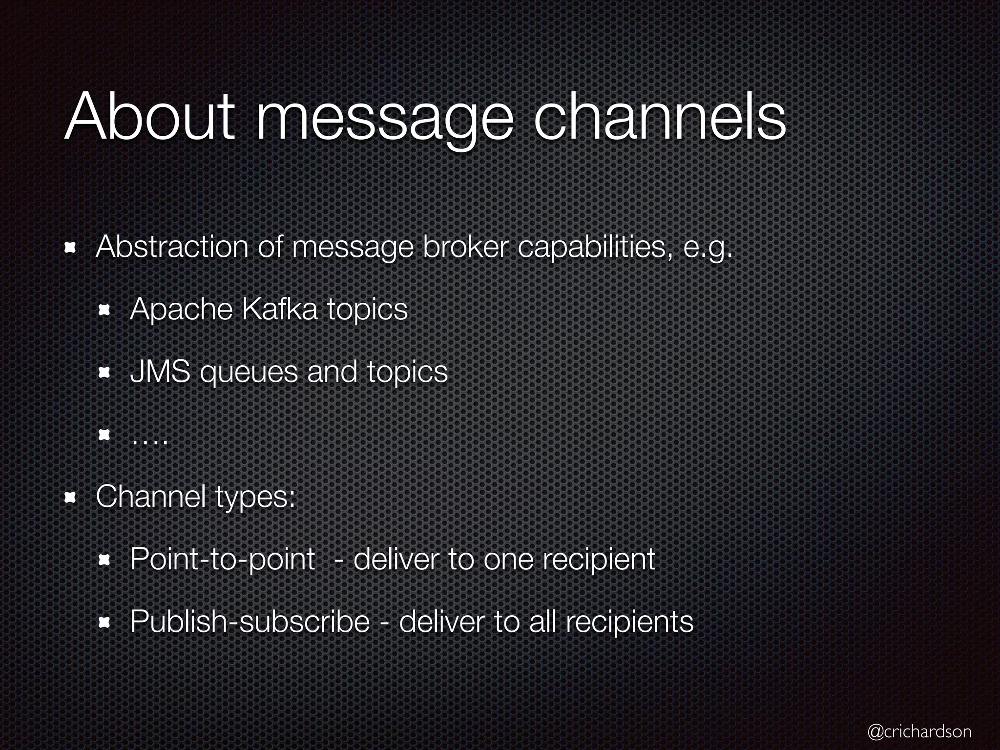 @crichardson
About message channels
Abstraction of message broker capabilities, e.g.
Apache Kafka topics
JMS queues and topics
….
Channel types:
Point-to-point - deliver to one recipient
Publish-subscribe - deliver to all recipients
 