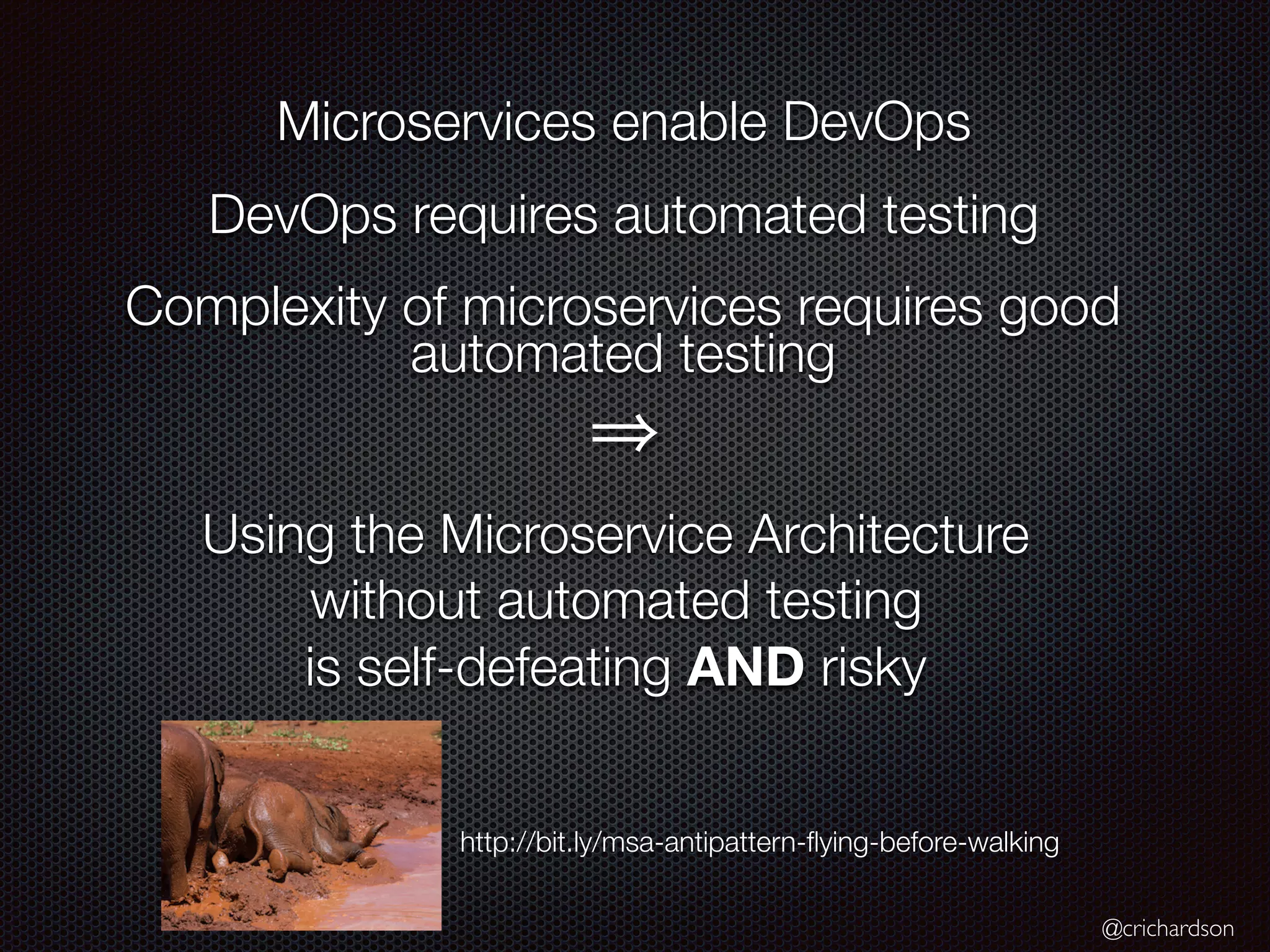 @crichardson
Microservices enable DevOps
DevOps requires automated testing
Complexity of microservices requires good
automated testing
Using the Microservice Architecture
without automated testing
is self-defeating AND risky
http://bit.ly/msa-antipattern-ﬂying-before-walking
 
