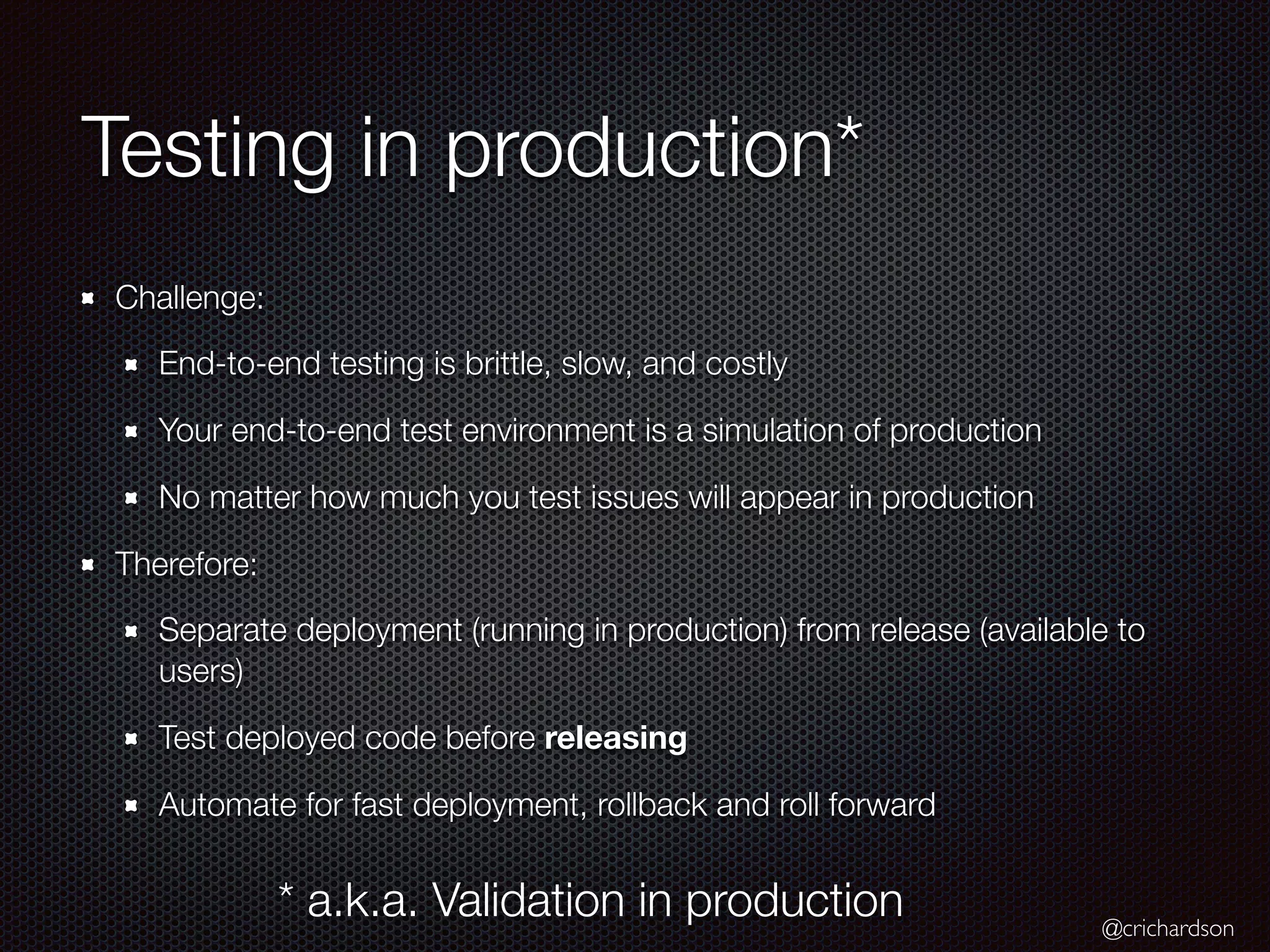 @crichardson
Testing in production*
Challenge:
End-to-end testing is brittle, slow, and costly
Your end-to-end test environment is a simulation of production
No matter how much you test issues will appear in production
Therefore:
Separate deployment (running in production) from release (available to
users)
Test deployed code before releasing
Automate for fast deployment, rollback and roll forward
* a.k.a. Validation in production
 