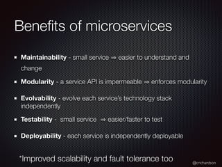 @crichardson
Beneﬁts of microservices
Maintainability - small service easier to understand and
change
Modularity - a service API is impermeable enforces modularity
Evolvability - evolve each service’s technology stack
independently
Testability - small service easier/faster to test
Deployability - each service is independently deployable
*Improved scalability and fault tolerance too
 