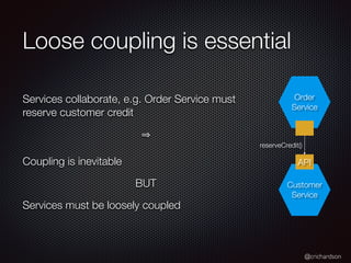 @crichardson
Loose coupling is essential
Services collaborate, e.g. Order Service must
reserve customer credit
Coupling is inevitable
BUT
Services must be loosely coupled
API
Order
Service
Customer
Service
reserveCredit()
 