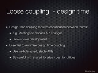 @crichardson
Loose coupling - design time
Design-time coupling requires coordination between teams:
e.g. Meetings to discuss API changes
Slows down development
Essential to minimize design time coupling:
Use well-designed, stable APIs
Be careful with shared libraries - best for utilities
 