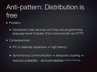 Problem:
Developers treat services as if they are programming
language-level modules (that communicate via HTTP)
Consequences:
IPC is relatively expensive high latency
Synchronous communication temporal coupling
reduced availability - serviceAvailabilitynumber of services
Anti-pattern: Distribution is
free
 