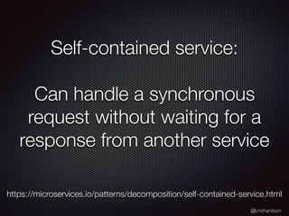 @crichardson
Self-contained service:
Can handle a synchronous
request without waiting for a
response from another service
https://microservices.io/patterns/decomposition/self-contained-service.html
 