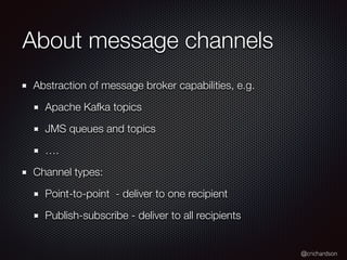 @crichardson
About message channels
Abstraction of message broker capabilities, e.g.
Apache Kafka topics
JMS queues and topics
….
Channel types:
Point-to-point - deliver to one recipient
Publish-subscribe - deliver to all recipients
 