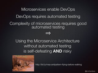@crichardson
Microservices enable DevOps
DevOps requires automated testing
Complexity of microservices requires good
automated testing
Using the Microservice Architecture
without automated testing
is self-defeating AND risky
http://bit.ly/msa-antipattern-ﬂying-before-walking
 