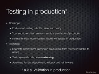 @crichardson
Testing in production*
Challenge:
End-to-end testing is brittle, slow, and costly
Your end-to-end test environment is a simulation of production
No matter how much you test issues will appear in production
Therefore:
Separate deployment (running in production) from release (available to
users)
Test deployed code before releasing
Automate for fast deployment, rollback and roll forward
* a.k.a. Validation in production
 